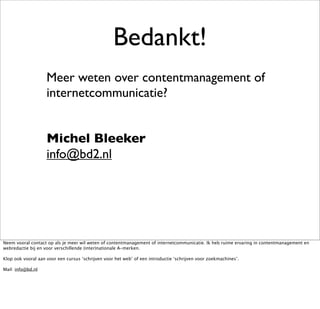 Bedankt!
                    Meer weten over contentmanagement of
                    internetcommunicatie?


                    Michel Bleeker
                    info@bd2.nl




Neem vooral contact op als je meer wil weten of contentmanagement of internetcommunicatie. Ik heb ruime ervaring in contentmanagement en
webredactie bij en voor verschillende (inter)nationale A-merken.

Klop ook vooral aan voor een cursus ‘schrijven voor het web’ of een introductie ‘schrijven voor zoekmachines’.

Mail: info@bd.nl
 