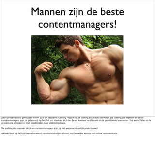 Mannen zijn de beste
                             contentmanagers!




Deze presentatie is gehouden in een zaal vol vrouwen. Genoeg reactie op de stelling én de foto derhalve. De stelling dat mannen de beste
contentmanagers zijn, is gebaseerd op het feit dat mannen zich het beste kunnen verplaatsen in de gemiddelde internetter. Dat wordt later in de
presentatie uitgewerkt, met voorbeelden naar internetgebruik.

De stelling dat mannen de beste contentmanagers zijn, is niet wetenschappelijk onderbouwd!

Aanwezigen bij deze presentatie waren communicatiespecialisten met beperkte kennis van online communicatie.
 