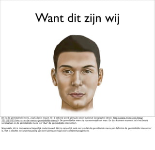 Want dit zijn wij




Dit is de gemiddelde mens, zoals dat in maart 2011 bekend werd gemaakt door National Geographic (bron: http://www.nrcnext.nl/blog/
2011/03/03/hier-is-ie-de-meest-gemiddelde-mens/). De gemiddelde mens is nou eenmaal een man. En dus kunnen mannen zich het beste
verplaatsen in de gemiddelde mens (en “dus” de gemiddelde internetter).

Nogmaals; dit is niet wetenschappelijk onderbouwd. Het is natuurlijk ook niet zo dat de gemiddelde mens per deﬁnitie de gemiddelde internetter
is. Het is slechts ter onderbouwing van een luchtig verhaal over contentmanagement.
 