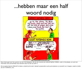 ...hebben maar een half
                              woord nodig




Deze sheet gaat over het scannen van een internetpagina. Net als dat mannen een selectief gehoor hebben, zoals in het plaatje, zo scant een
internetter ook voornamelijk naar woorden waar hij naar op zoek is.

Om je pagina daarom effectief te maken, verwerk je de zoek- danwel scanwoorden op de juiste plaatsen. Je verwerkt ze in koppen, maakt ze bold,
zet ze in bulletlists, enz.
 