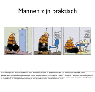 Mannen zijn praktisch




Deze sheet gaat over het beperken van ruis. Ieder woord dat je gebruikt op je pagina moet raak zijn. Voorkom dat ruis op kan treden.

Wanneer je een bepaald gedrag nastreeft op je pagina, zorg dan voor een directieve tekst (“doe dit”, “kom naar”). Maar zorg dan uiteraard wel dat
de boodschap zeer duidelijk is. Een verwarde internetter kan rare dingen doen. Hij kan je site verlaten omdat-ie iets niet snapt, maar hij kan ook
op je site blijven en enorm gefrustreerd raken dat iets ‘m niet lukt. Dat is misschien nog wel erger!
 