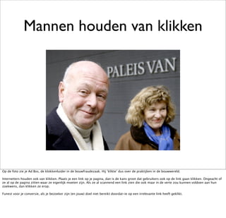Mannen houden van klikken




Op de foto zie je Ad Bos, de klokkenluider in de bouwfraudezaak. Hij ‘klikte’ dus over de praktijken in de bouwwereld.

Internetters houden ook van klikken. Plaats je een link op je pagina, dan is de kans groot dat gebruikers ook op de link gaan klikken. Ongeacht of
ze al op de pagina zitten waar ze eigenlijk moeten zijn. Als ze al scannend een link zien die ook maar in de verte zou kunnen voldoen aan hun
zoekwens, dan klikken ze erop.

Funest voor je conversie, als je bezoeker zijn (en jouw) doel niet bereikt doordat-ie op een irrelevante link heeft geklikt.
 