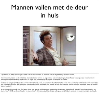 Mannen vallen met de deur
                         in huis




Op de foto zie je het personage ‘Kramer’ uit de serie Seinfeld. In die serie valt-ie altijd letterlijk de deur binnen.

Internetcommunicatie werkt hetzelfde. Storm de kamer binnen en zeg meteen wat de bedoeling is. Geen fraaie, beschrijvende, inleidingen om
vervolgens ergens verderop in de alinea (of erger nog; verderop op de pagina) to the point te komen.

Verkoop je een gordijn? Begin dan vooral niet met “Kent u dat? Als u zomers thuis komt na het werk, dan is uw kamer ontzettend warm doordat de
zon erop heeft gestaan. Met gordijnen van XYZ heeft u dat probleem niet, omdat ze door hun speciale coating het licht doorlaten, maar de warmte
buiten houden”.

Je tekst moet direct raak zijn, dus begin direct met wat de gordijnen voor je gebruiker betekenen. Bijvoorbeeld: “Met XYZ-gordijnen houdt u uw
kamer koel”, “XYZ-gordijnen houden uw kamer koel”, of iets soortgelijks; al naar gelang de schrijfstijl die je verder in je communicatie aanhoudt.
 