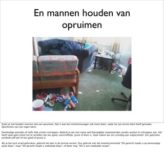 En mannen houden van
                                   opruimen




Zoals je ziet houden mannen ook van opruimen. Dat is wat een contentmanager ook moet doen, nadat hij zijn eerste tekst heeft gemaakt.
Opschonen van zijn eigen tekst.

Overbodige woorden of zelfs hele zinnen schrappen. Bedenk je dat met name veel bijvoeglijke naamwoorden zonder pardon te schrappen zijn. Het
heeft vaak geen enkel nut te vertellen dat iets goed, voortreffelijk, groot of klein is. Vaak maken we ons schuldig aan subjectiviteit. Een gebruiker
oordeelt zelf wel of iets goed of groot is.

Als je het toch al wil gebruiken, gebruik het dan in de kortste variant. Dus gebruik niet het tenenkrommende “Dit gerecht maakt u op eenvoudige
wijze klaar”, maar “Dit gerecht maakt u makkelijk klaar”, of beter nog: “Dit is een makkelijk recept”.
 