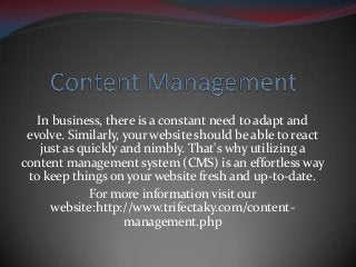 In business, there is a constant need to adapt and
evolve. Similarly, your website should be able to react
just as quickly and nimbly. That's why utilizing a
content management system (CMS) is an effortless way
to keep things on your website fresh and up-to-date.
For more information visit our
website:http://www.trifectaky.com/content-
management.php
 