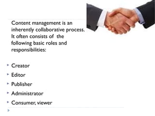 Content management is an
inherently collaborative process.
It often consists of the
following basic roles and
responsibilities:
 Creator
 Editor
 Publisher
 Administrator
 Consumer, viewer
 