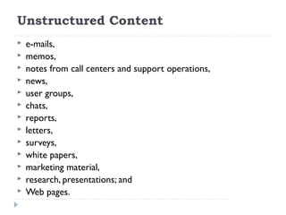 Unstructured Content
 e-mails,
 memos,
 notes from call centers and support operations,
 news,
 user groups,
 chats,
 reports,
 letters,
 surveys,
 white papers,
 marketing material,
 research, presentations; and
 Web pages.
 
