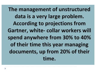 The management of unstructured
data is a very large problem.
According to projections from
Gartner, white- collar workers will
spend anywhere from 30% to 40%
of their time this year managing
documents, up from 20% of their
time.
 