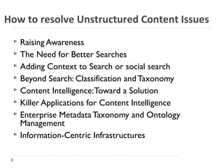 How to resolve Unstructured Content Issues
 Raising Awareness
 The Need for Better Searches
 Adding Context to Search or social search
 Beyond Search: Classification and Taxonomy
 Content Intelligence:Toward a Solution
 Killer Applications for Content Intelligence
 Enterprise Metadata Taxonomy and Ontology
Management
 Information-Centric Infrastructures
 