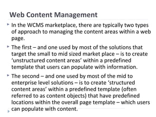 Web Content Management
 In the WCMS marketplace, there are typically two types
of approach to managing the content areas within a web
page.
 The first – and one used by most of the solutions that
target the small to mid sized market place – is to create
‘unstructured content areas’ within a predefined
template that users can populate with information.
 The second – and one used by most of the mid to
enterprise level solutions – is to create ‘structured
content areas’ within a predefined template (often
referred to as content objects) that have predefined
locations within the overall page template – which users
can populate with content.
 