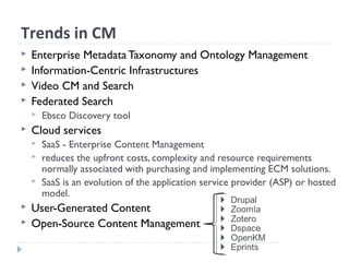 Trends in CM
 Enterprise Metadata Taxonomy and Ontology Management
 Information-Centric Infrastructures
 Video CM and Search
 Federated Search
 Ebsco Discovery tool
 Cloud services
 SaaS - Enterprise Content Management
 reduces the upfront costs, complexity and resource requirements
normally associated with purchasing and implementing ECM solutions.
 SaaS is an evolution of the application service provider (ASP) or hosted
model.
 User-Generated Content
 Open-Source Content Management
 