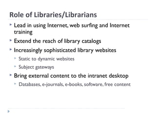 Role of Libraries/Librarians
 Lead in using Internet, web surfing and Internet
training
 Extend the reach of library catalogs
 Increasingly sophisticated library websites
 Static to dynamic websites
 Subject gateways
 Bring external content to the intranet desktop
 Databases, e-journals, e-books, software, free content
 