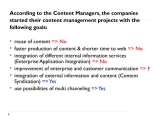 According to the Content Managers, the companies
started their content management projects with the
following goals:
 reuse of content => No
 faster production of content & shorter time to web => No
 integration of different internal information services
(Enterprise Application Integration) => No
 improvement of enterprise and customer communication => ??
 integration of external information and content (Content
Syndication) =>Yes
 use possibilities of multi channeling =>Yes
 