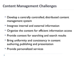 Content Management Challenges
 Develop a centrally controlled, distributed content
management system
 Integrate internal and external information
 Organize the content for efficient information access
 Provide context for searching and search results
 Bring uniformity and consistency in content
authoring, publishing and presentation
 Provide personalized services
 