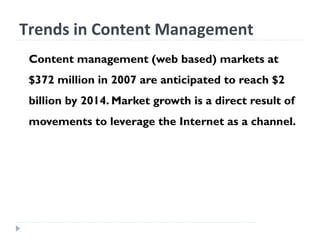 Trends in Content Management
Content management (web based) markets at
$372 million in 2007 are anticipated to reach $2
billion by 2014. Market growth is a direct result of
movements to leverage the Internet as a channel.
 