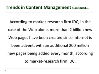 According to market-research firm IDC, in the
case of the Web alone, more than 2 billion new
Web pages have been created since Internet is
been advent, with an additional 200 million
new pages being added every month, according
to market-research firm IDC.
Trends in Content Management Continued….
 