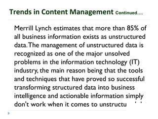 Merrill Lynch estimates that more than 85% of
all business information exists as unstructured
data.The management of unstructured data is
recognized as one of the major unsolved
problems in the information technology (IT)
industry, the main reason being that the tools
and techniques that have proved so successful
transforming structured data into business
intelligence and actionable information simply
don't work when it comes to unstructured data.
Trends in Content Management Continued….
 