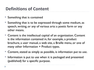 Definitions of Content
 Something that is contained
 Something that is to be expressed through some medium, as
speech, writing, or any of various arts: a poetic form or any
other means.
 Content is the intellectual capital of an organization. Content
is the information contained in, for example, a product
brochure, a user manual, a web site, a Braille menu, or one of
many other Information + Product types.
 Content, stated as simply as possible, is information put to use.
 Information is put to use when it is packaged and presented
(published) for a specific purpose.
 
