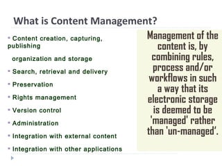 What is Content Management?
Management of the
content is, by
combining rules,
process and/or
workflows in such
a way that its
electronic storage
is deemed to be
'managed' rather
than 'un-managed‘.
 Content creation, capturing,
publishing
organization and storage
 Search, retrieval and delivery
 Preservation
 Rights management
 Version control
 Administration
 Integration with external content
 Integration with other applications
 