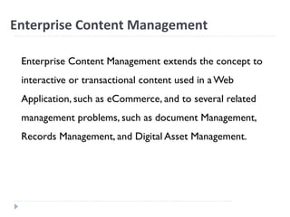Enterprise Content Management
Enterprise Content Management extends the concept to
interactive or transactional content used in a Web
Application, such as eCommerce, and to several related
management problems, such as document Management,
Records Management, and Digital Asset Management.
 