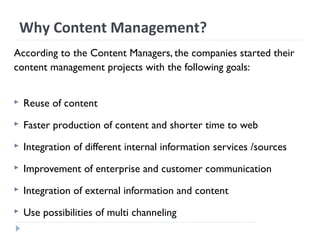 Why Content Management?
According to the Content Managers, the companies started their
content management projects with the following goals:
 Reuse of content
 Faster production of content and shorter time to web
 Integration of different internal information services /sources
 Improvement of enterprise and customer communication
 Integration of external information and content
 Use possibilities of multi channeling
 