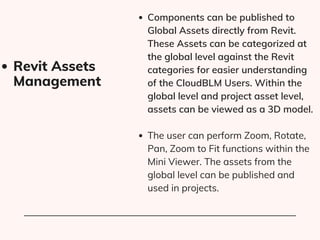 Components can be published to
Global Assets directly from Revit​
.
These Assets can be categorized at
the global level against the Revit
categories for easier understanding
of the CloudBLM Users. Within the
global level and project asset level,
assets can be viewed as a 3D model.
The user can perform Zoom, Rotate,
Pan, Zoom to Fit functions within the
Mini Viewer. The assets from the
global level can be published and
used in projects.
Revit Assets
Management
 