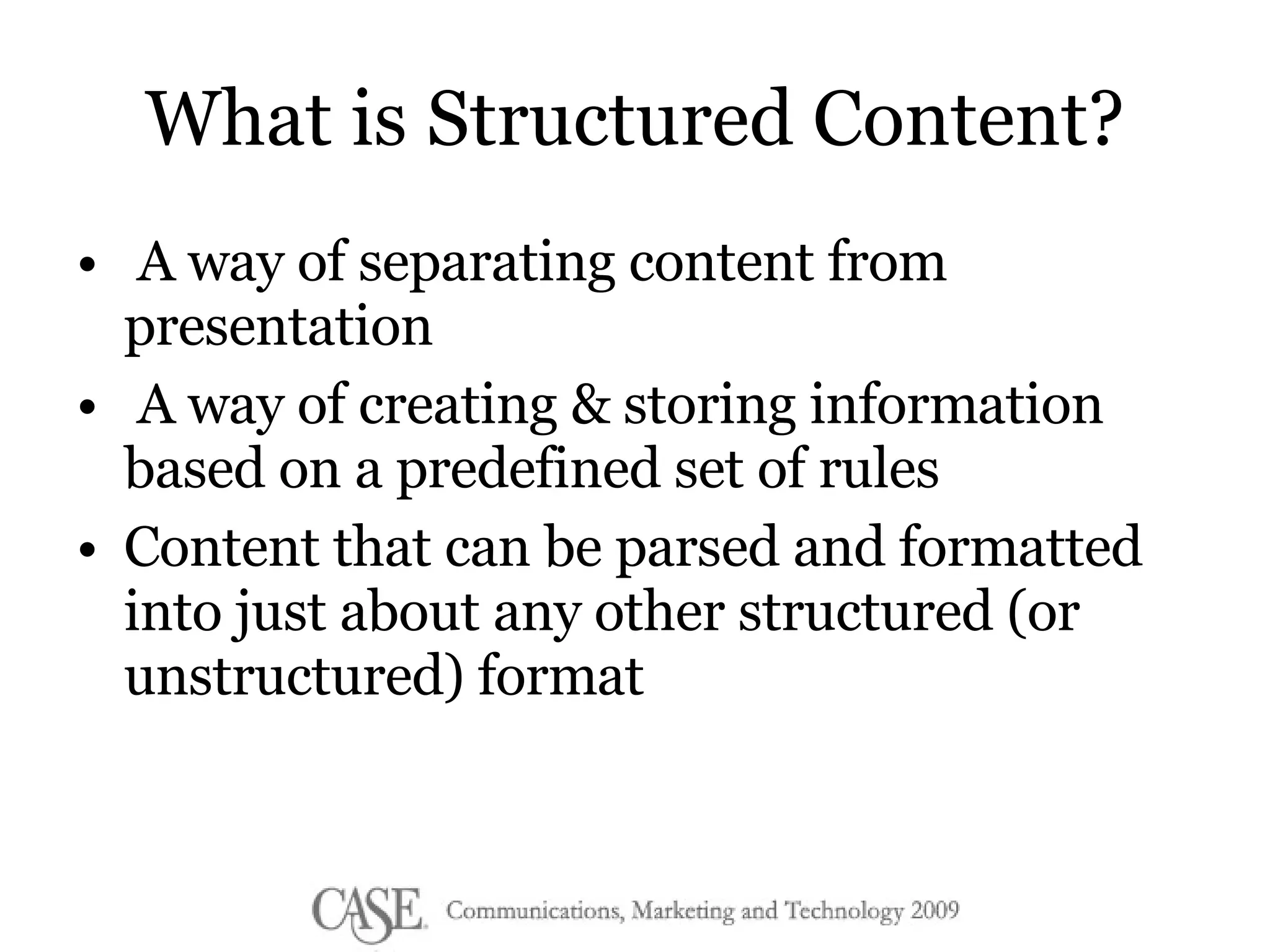 What is Structured Content? A way of separating content from presentation A way of creating & storing information based on a predefined set of rules Content that can be parsed and formatted into just about any other structured (or unstructured) format 