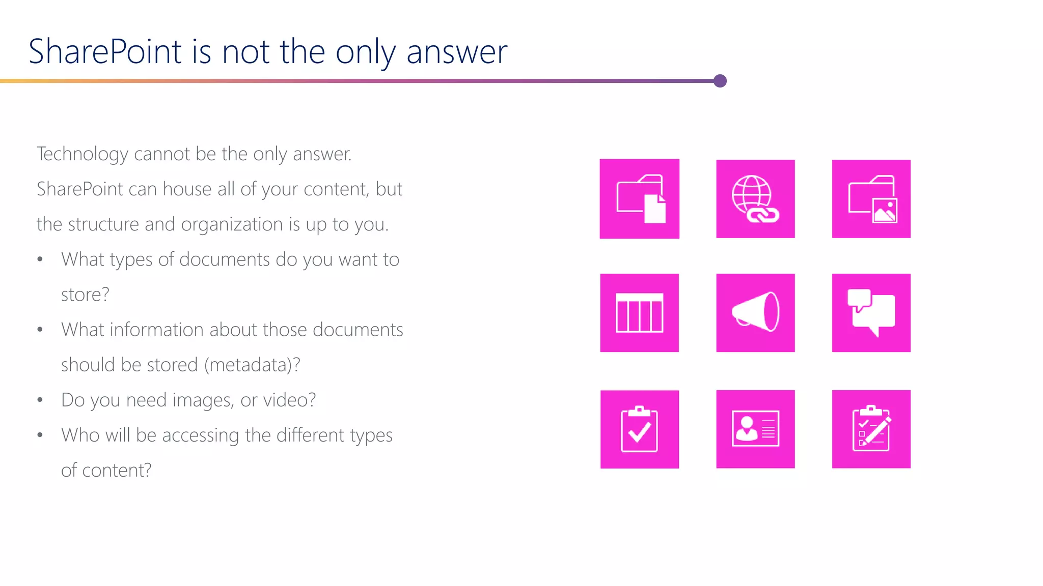 SharePoint is not the only answer
Technology cannot be the only answer.
SharePoint can house all of your content, but
the structure and organization is up to you.
• What types of documents do you want to
store?
• What information about those documents
should be stored (metadata)?
• Do you need images, or video?
• Who will be accessing the different types
of content?
 