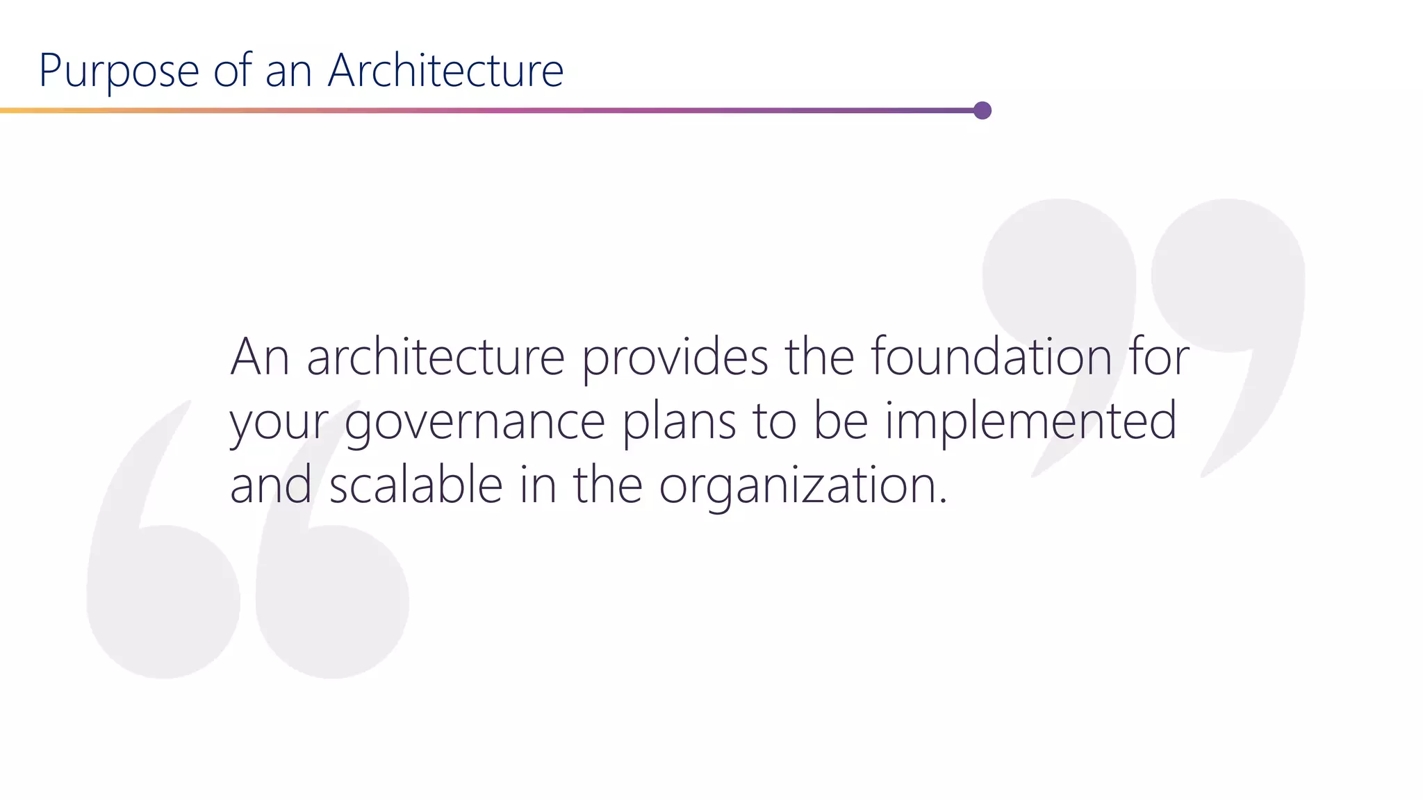 Purpose of an Architecture
An architecture provides the foundation for
your governance plans to be implemented
and scalable in the organization.
 