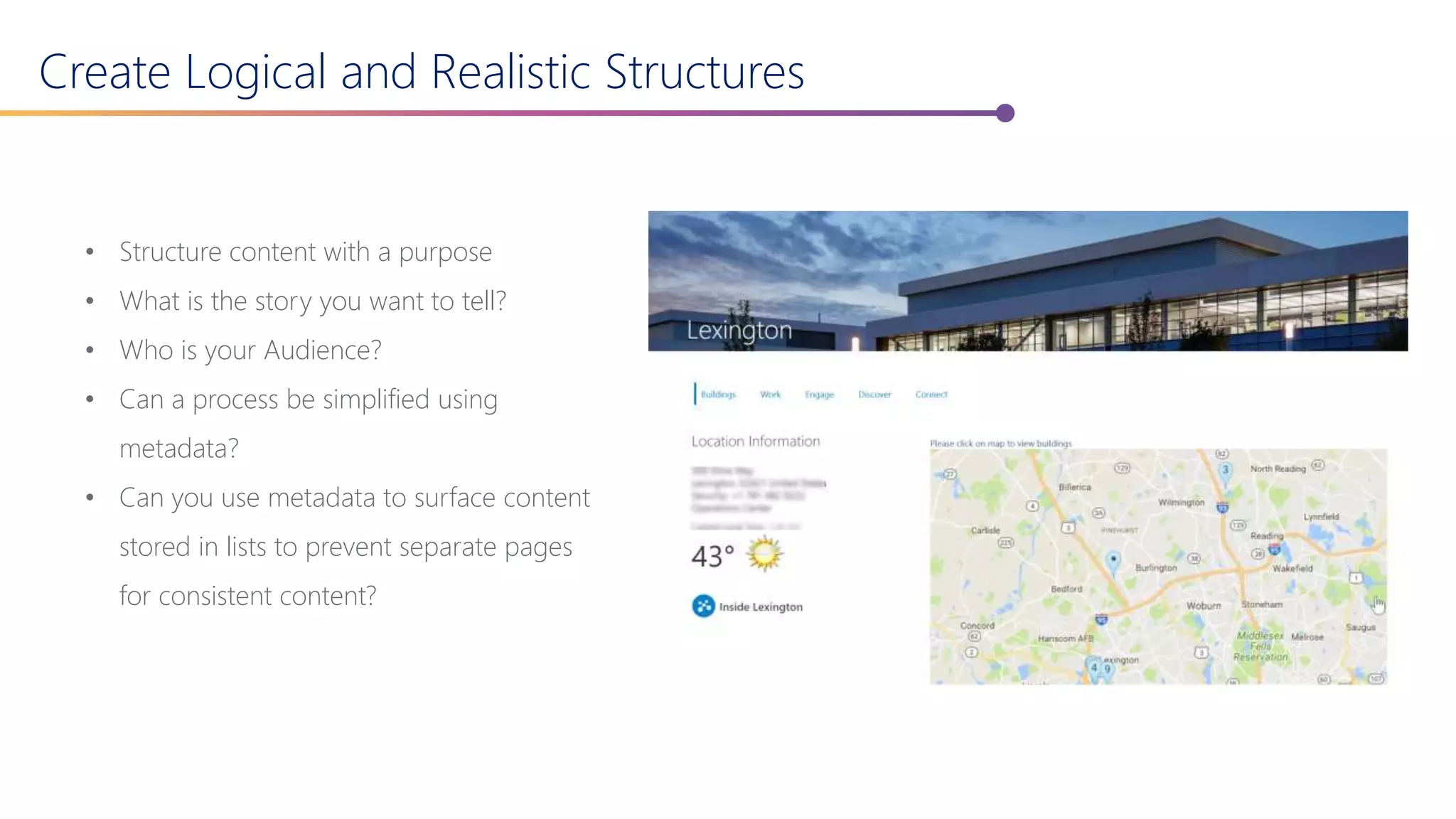 Create Logical and Realistic Structures
• Structure content with a purpose
• What is the story you want to tell?
• Who is your Audience?
• Can a process be simplified using
metadata?
• Can you use metadata to surface content
stored in lists to prevent separate pages
for consistent content?
 
