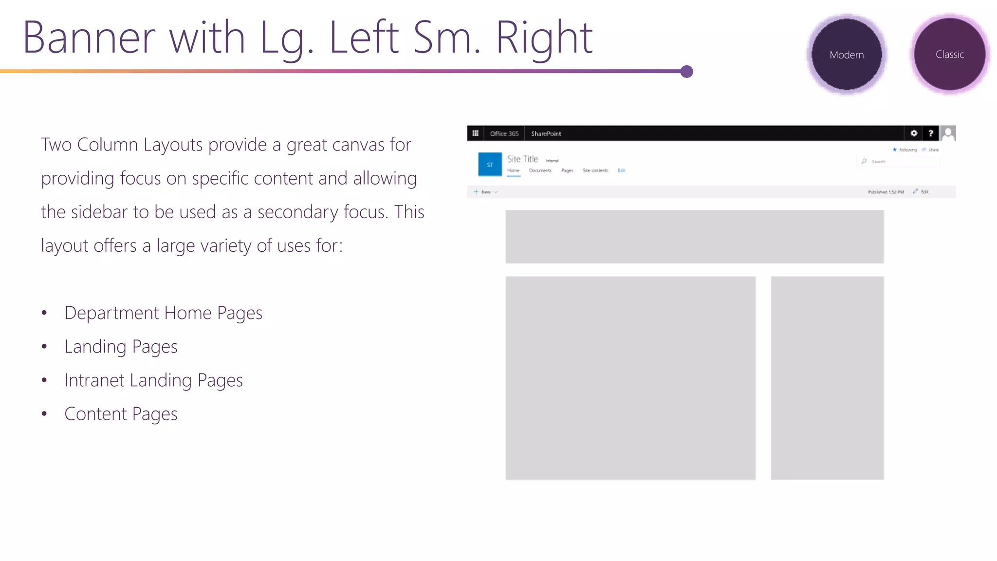Two Column Layouts provide a great canvas for
providing focus on specific content and allowing
the sidebar to be used as a secondary focus. This
layout offers a large variety of uses for:
• Department Home Pages
• Landing Pages
• Intranet Landing Pages
• Content Pages
Banner with Lg. Left Sm. Right Modern Classic
 