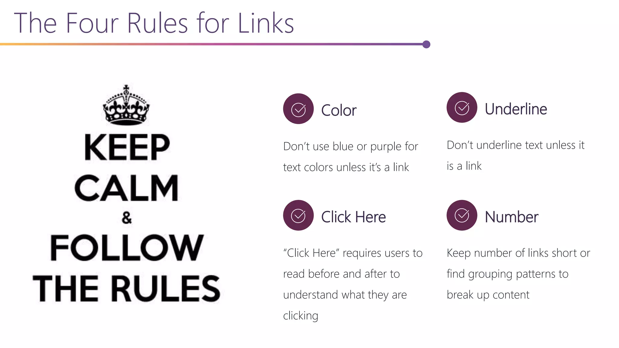 The Four Rules for Links
Color
Don’t use blue or purple for
text colors unless it’s a link
Underline
Don’t underline text unless it
is a link
Click Here
“Click Here” requires users to
read before and after to
understand what they are
clicking
Number
Keep number of links short or
find grouping patterns to
break up content
 