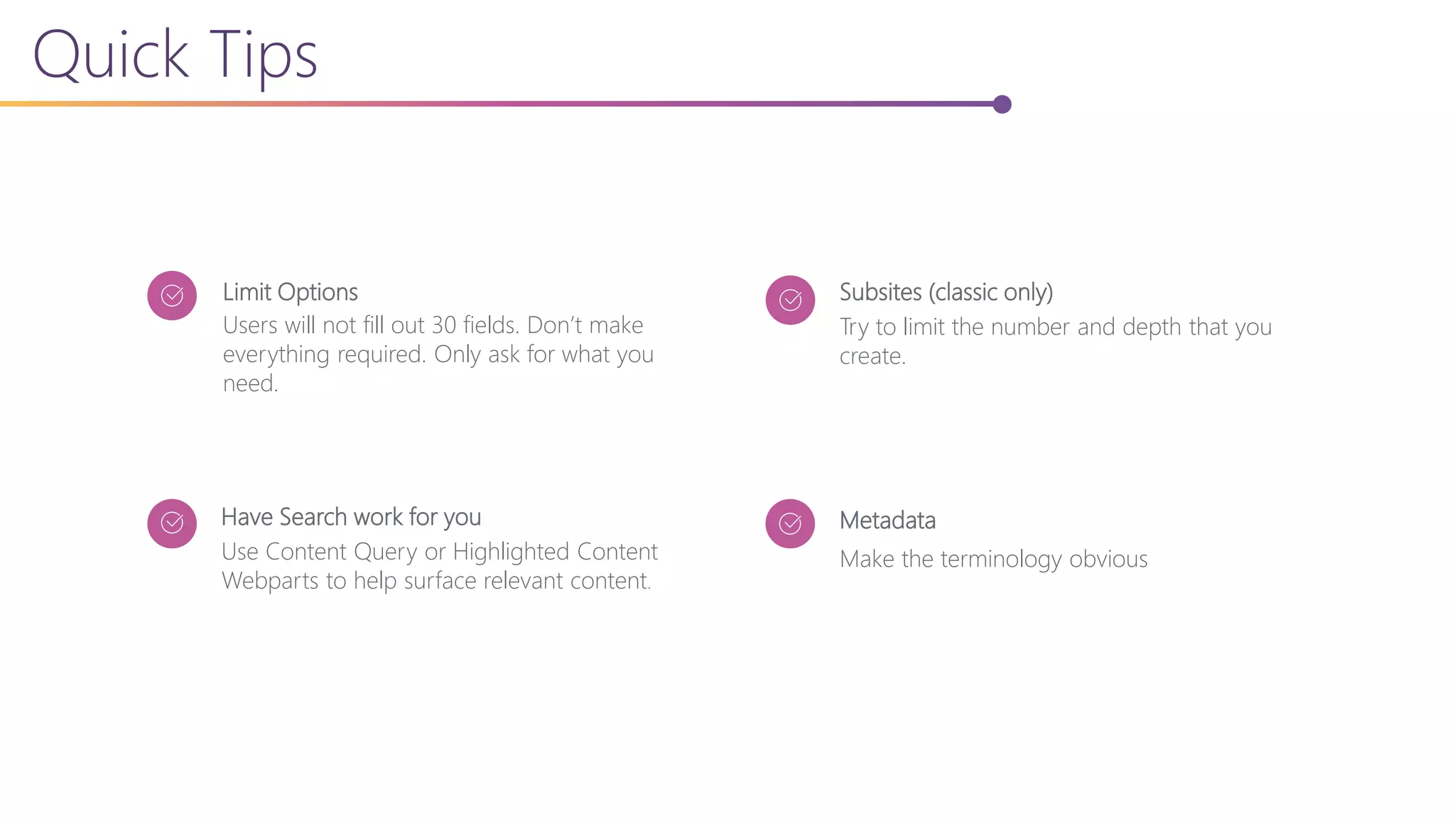 Quick Tips
Users will not fill out 30 fields. Don’t make
everything required. Only ask for what you
need.
Limit Options
Use Content Query or Highlighted Content
Webparts to help surface relevant content.
Have Search work for you
Try to limit the number and depth that you
create.
Subsites (classic only)
Make the terminology obvious
Metadata
 