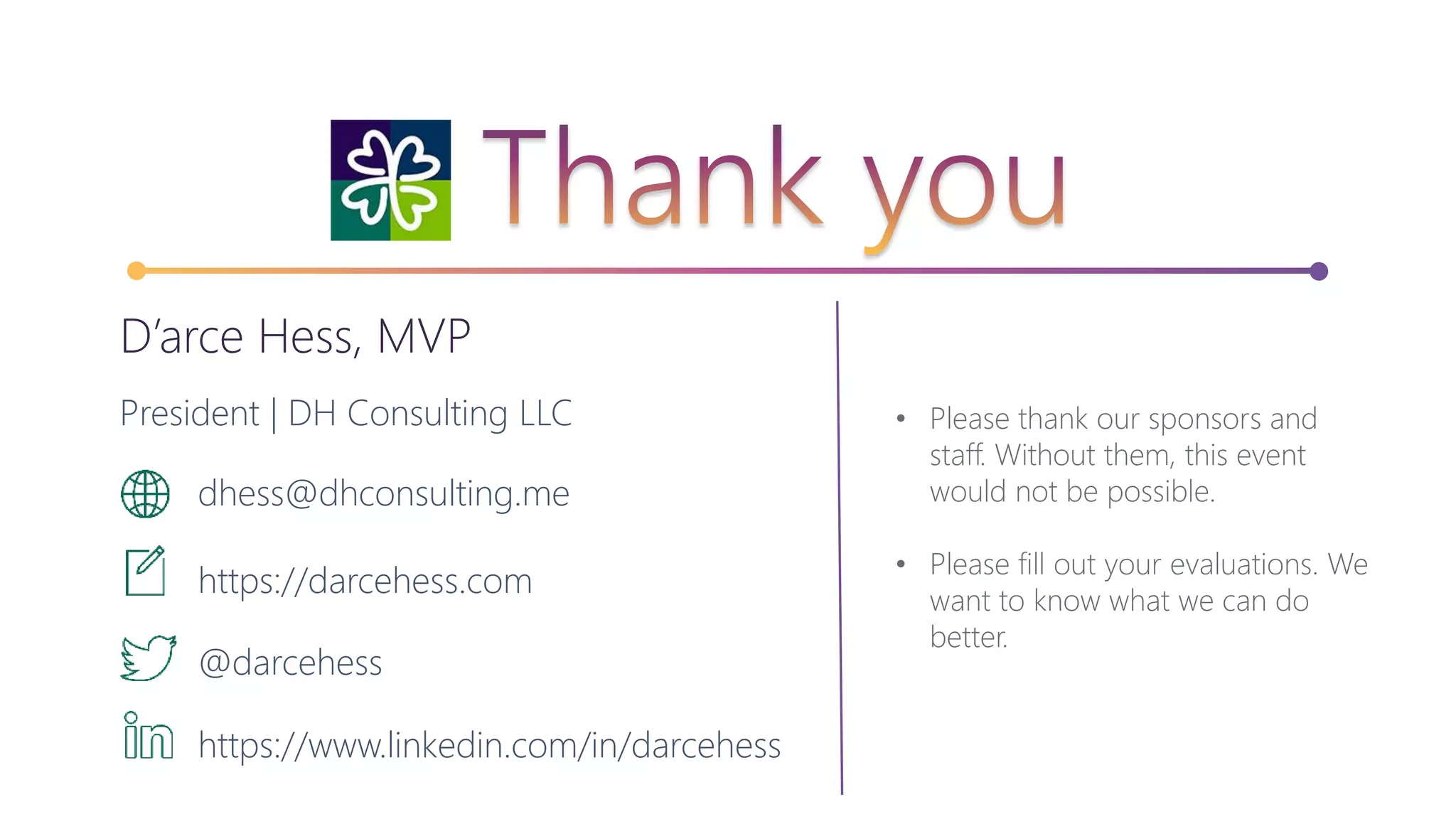 • Please thank our sponsors and
staff. Without them, this event
would not be possible.
• Please fill out your evaluations. We
want to know what we can do
better.
D’arce Hess, MVP
President | DH Consulting LLC
dhess@dhconsulting.me
https://darcehess.com
@darcehess
https://www.linkedin.com/in/darcehess
 