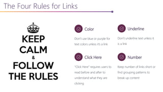 The Four Rules for Links
Color
Don’t use blue or purple for
text colors unless it’s a link
Underline
Don’t underline text unless it
is a link
Click Here
“Click Here” requires users to
read before and after to
understand what they are
clicking
Number
Keep number of links short or
find grouping patterns to
break up content
 