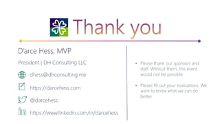 • Please thank our sponsors and
staff. Without them, this event
would not be possible.
• Please fill out your evaluations. We
want to know what we can do
better.
D’arce Hess, MVP
President | DH Consulting LLC
dhess@dhconsulting.me
https://darcehess.com
@darcehess
https://www.linkedin.com/in/darcehess
 
