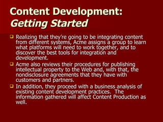 Content Development:  Getting Started Realizing that they’re going to be integrating content from different systems, Acme assigns a group to learn what platforms will need to work together, and to discover the best tools for integration and development. Acme also reviews their procedures for publishing intellectual property to the Web and, with that, the nondisclosure agreements that they have with customers and partners. In addition, they proceed with a business analysis of existing content development practices.  The information gathered will affect Content Production as well. 