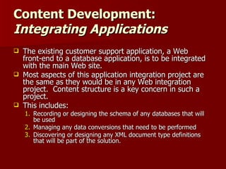Content Development:  Integrating Applications The existing customer support application, a Web front-end to a database application, is to be integrated with the main Web site.  Most aspects of this application integration project are the same as they would be in any Web integration project.  Content structure is a key concern in such a project.  This includes: Recording or designing the schema of any databases that will be used Managing any data conversions that need to be performed Discovering or designing any XML document type definitions that will be part of the solution. 