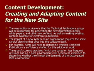 Content Development: Creating and Adapting Content for the New Site The assumption at Acme is that the Technical Publications group will be responsible for generating the new information pieces, white papers, and other new content, as well as making existing content available for electronic publication. The impact of a new system on an organization requires the same careful planning that goes into the software itself.  For example, Acme will need to determine whether Technical Publications is sufficiently staffed for this additional work.  The group’s current practices (which are based on less frequent revisions and on a print environment) will need to be examined to determine whether they’ll meet the demands of the faster-paced Web environment.  