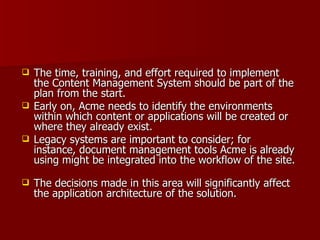 The time, training, and effort required to implement the Content Management System should be part of the plan from the start. Early on, Acme needs to identify the environments within which content or applications will be created or where they already exist.  Legacy systems are important to consider; for instance, document management tools Acme is already using might be integrated into the workflow of the site.  The decisions made in this area will significantly affect the application architecture of the solution. 