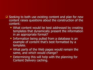 Seeking to both use existing content and plan for new content raises questions about the construction of the content: What content would be best addressed by creating templates that dynamically present the information in an appropriate format? Information being pulled from a database is an example of content that’s best formatted by a template. What parts of the Web pages would remain the same, and which would change?  Determining this will help with the planning for Content Delivery caching. 