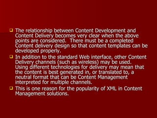 The relationship between Content Development and Content Delivery becomes very clear when the above points are considered.  There must be a completed Content delivery design so that content templates can be developed properly. In addition to the standard Web interface, other Content Delivery channels (such as wireless) may be used.  Using different technologies for delivery may mean that the content is best generated in, or translated to, a neutral format that can be Content Management interpreted for multiple channels.  This is one reason for the popularity of XML in Content Management solutions. 