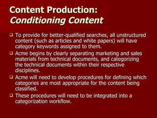 Content Production:  Conditioning Content To provide for better-qualified searches, all unstructured content (such as articles and white papers) will have category keywords assigned to them.  Acme begins by clearly separating marketing and sales materials from technical documents, and categorizing the technical documents within their respective disciplines. Acme will need to develop procedures for defining which categories are most appropriate for the content being classified. These procedures will need to be integrated into a categorization workflow. 