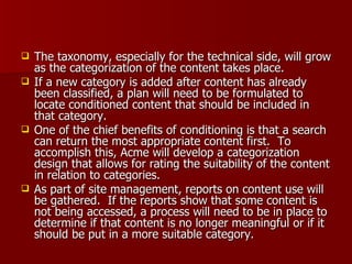 The taxonomy, especially for the technical side, will grow as the categorization of the content takes place.  If a new category is added after content has already been classified, a plan will need to be formulated to locate conditioned content that should be included in that category. One of the chief benefits of conditioning is that a search can return the most appropriate content first.  To accomplish this, Acme will develop a categorization design that allows for rating the suitability of the content in relation to categories. As part of site management, reports on content use will be gathered.  If the reports show that some content is not being accessed, a process will need to be in place to determine if that content is no longer meaningful or if it should be put in a more suitable category. 