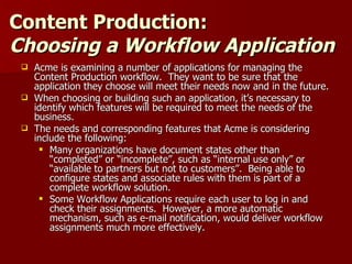 Content Production:  Choosing a Workflow Application Acme is examining a number of applications for managing the Content Production workflow.  They want to be sure that the application they choose will meet their needs now and in the future. When choosing or building such an application, it’s necessary to identify which features will be required to meet the needs of the business.  The needs and corresponding features that Acme is considering include the following: Many organizations have document states other than “completed” or “incomplete”, such as “internal use only” or “available to partners but not to customers”.  Being able to configure states and associate rules with them is part of a complete workflow solution. Some Workflow Applications require each user to log in and check their assignments.  However, a more automatic mechanism, such as e-mail notification, would deliver workflow assignments much more effectively. 