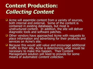 Content Production:  Collecting Content Acme will assemble content from a variety of sources, both internal and external.  Some of the content is contained in existing databases, but most is unstructured content.  In addition, the site will deliver diagnostic tools and software patches. Other vendors have approached Acme with requests to place information and advertising for their products and services on Acme’s site.  Because this would add value and encourage additional traffic to their site, Acme is determining what would be necessary to make this happen.  Their Content Management solution will need to provide for some means of automated  Content collection . 