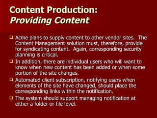 Content Production:  Providing Content Acme plans to supply content to other vendor sites.  The Content Management solution must, therefore, provide for syndicating content.  Again, corresponding security planning is critical. In addition, there are individual users who will want to know when new content has been added or when some portion of the site changes.  Automated client subscription, notifying users when elements of the site have changed, should place the corresponding links within the notification.  The system should support managing notification at either a folder or file level. 