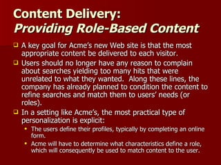 Content Delivery: Providing Role-Based Content A key goal for Acme’s new Web site is that the most appropriate content be delivered to each visitor.  Users should no longer have any reason to complain about searches yielding too many hits that were unrelated to what they wanted.  Along these lines, the company has already planned to condition the content to refine searches and match them to users’ needs (or roles). In a setting like Acme’s, the most practical type of personalization is explicit:  The users define their profiles, typically by completing an online form.  Acme will have to determine what characteristics define a role, which will consequently be used to match content to the user. 