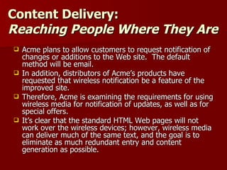 Content Delivery: Reaching People Where They Are Acme plans to allow customers to request notification of changes or additions to the Web site.  The default method will be email. In addition, distributors of Acme’s products have requested that wireless notification be a feature of the improved site. Therefore, Acme is examining the requirements for using wireless media for notification of updates, as well as for special offers.  It’s clear that the standard HTML Web pages will not work over the wireless devices; however, wireless media can deliver much of the same text, and the goal is to eliminate as much redundant entry and content generation as possible. 