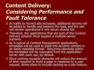 Content Delivery: Considering Performance and Fault Tolerance   As traffic to Acme’s site increases, additional servers will be added to handle and balance the load, and the site will remain operational if one server should fail.  Therefore, the applications that are part of the Content Delivery solution must support a multiple-server scenario. As is typical of Content Management applications, templates will be used to place the dynamic content in an easily readable format.  Recurring elements within the templates will be requested from the application server with each use, by default.  Since caching reusable elements will reduce the amount of time required to build a page in response to a user request, Acme plans to include caching as a site feature. 